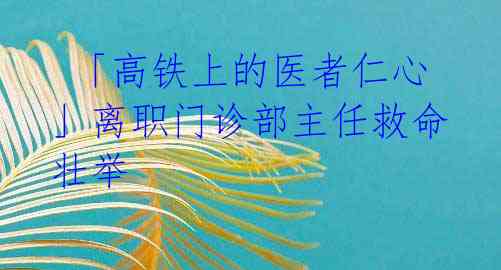 「高铁上的医者仁心」离职门诊部主任救命壮举