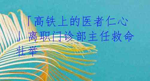  「高铁上的医者仁心」离职门诊部主任救命壮举 