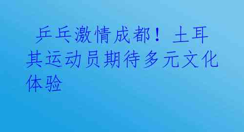乒乓激情成都!土耳其运动员期待多元文化体验