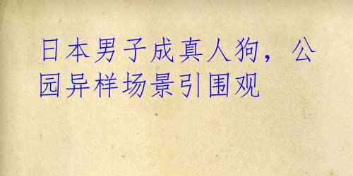 日本男子成真人狗，公园异样场景引围观 