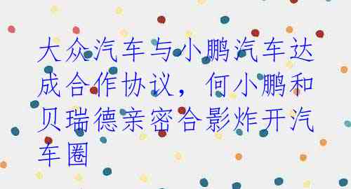 大众汽车与小鹏汽车达成合作协议,何小鹏和贝瑞德亲密合影炸开汽车圈