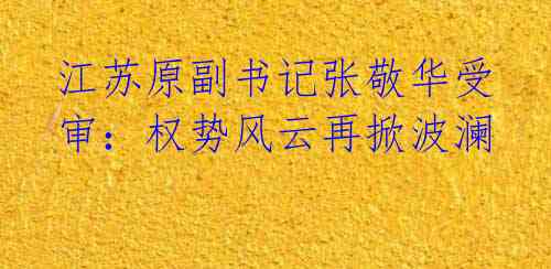 江苏原副书记张敬华受审:权势风云再掀波澜