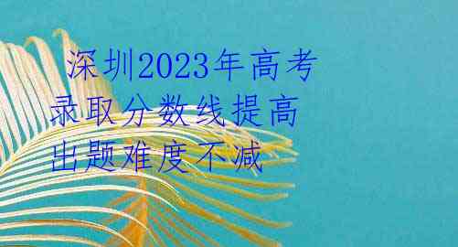 深圳2023年高考录取分数线提高 出题难度不减