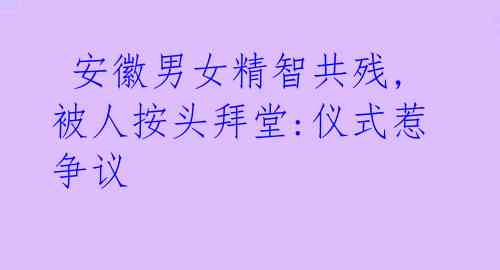 安徽男女精智共残,被人按头拜堂:仪式惹争议
