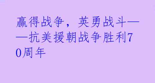 赢得战争,英勇战斗——抗美援朝战争胜利70周年