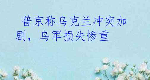 普京称乌克兰冲突加剧,乌军损失惨重