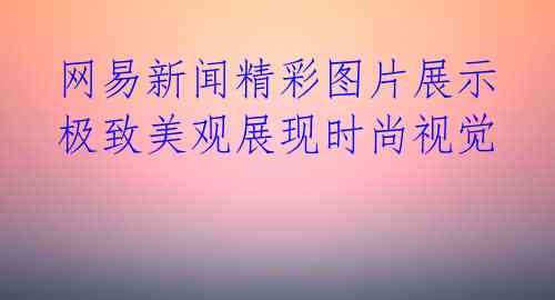 网易新闻精彩图片展示 极致美观展现时尚视觉