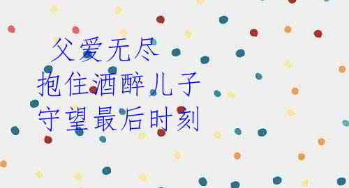 父爱无尽 抱住酒醉儿子 守望最后时刻