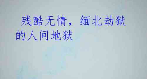 残酷无情,缅北劫狱的人间地狱
