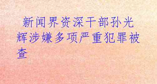 新闻界资深干部孙光辉涉嫌多项严重犯罪被查