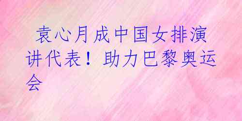 袁心月成中国女排演讲代表!助力巴黎奥运会