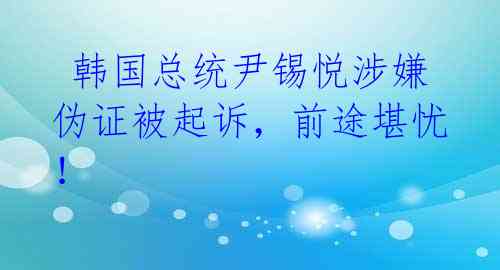  韩国总统尹锡悦涉嫌伪证被起诉，前途堪忧！ 