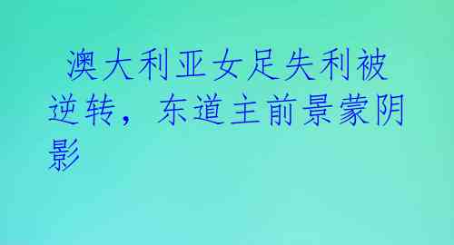 澳大利亚女足失利被逆转,东道主前景蒙阴影