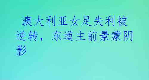  澳大利亚女足失利被逆转，东道主前景蒙阴影 