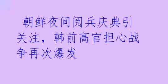  朝鲜夜间阅兵庆典引关注，韩前高官担心战争再次爆发 