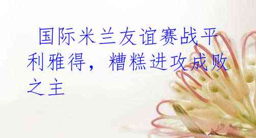 国际米兰友谊赛战平利雅得,糟糕进攻成败之主