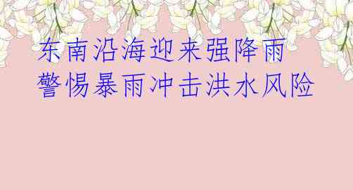 东南沿海迎来强降雨 警惕暴雨冲击洪水风险
