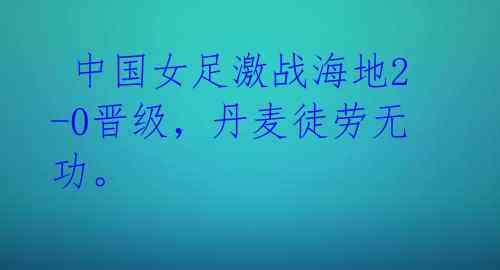 中国女足激战海地2-0晋级,丹麦徒劳无功。