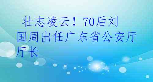 壮志凌云!70后刘国周出任广东省公安厅厅长