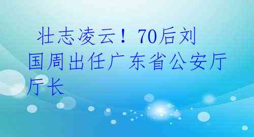  壮志凌云！70后刘国周出任广东省公安厅厅长 