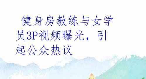 健身房教练与女学员3P视频曝光,引起公众热议
