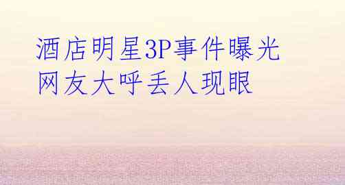 酒店明星3P事件曝光 网友大呼丢人现眼