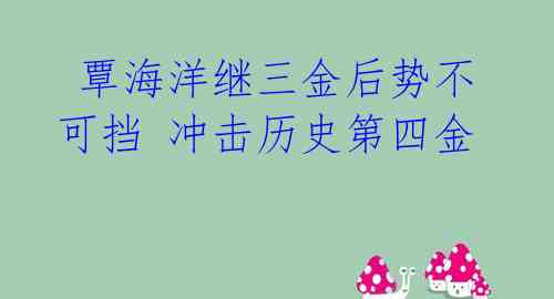 覃海洋继三金后势不可挡 冲击历史第四金
