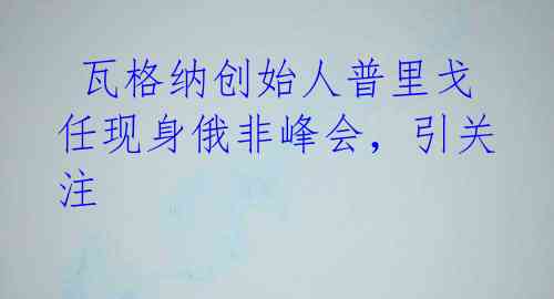 瓦格纳创始人普里戈任现身俄非峰会,引关注