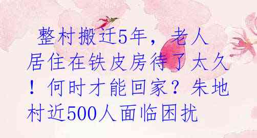 整村搬迁5年,老人居住在铁皮房待了太久!何时才能回家?朱地村近500人面临困扰