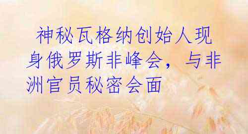  神秘瓦格纳创始人现身俄罗斯非峰会，与非洲官员秘密会面