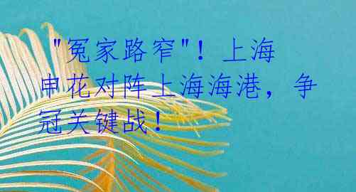  "冤家路窄"！上海申花对阵上海海港，争冠关键战！