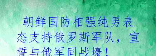  朝鲜国防相强纯男表态支持俄罗斯军队，宣誓与俄军同战壕！