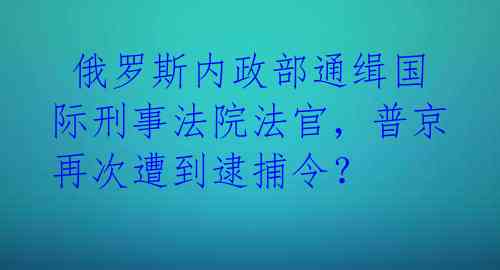 俄罗斯内政部通缉国际刑事法院法官，普京再次遭到逮捕令？