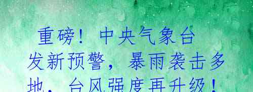  重磅! 中央气象台发新预警，暴雨袭击多地，台风强度再升级！