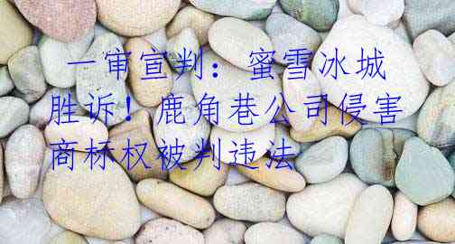  一审宣判：蜜雪冰城胜诉！鹿角巷公司侵害商标权被判违法