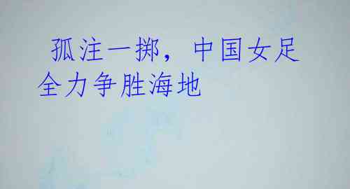 孤注一掷,中国女足全力争胜海地
