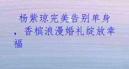 杨紫琼完美告别单身,香槟浪漫婚礼绽放幸福