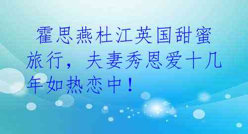 霍思燕杜江英国甜蜜旅行,夫妻秀恩爱十几年如热恋中!