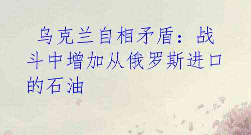 乌克兰自相矛盾:战斗中增加从俄罗斯进口的石油