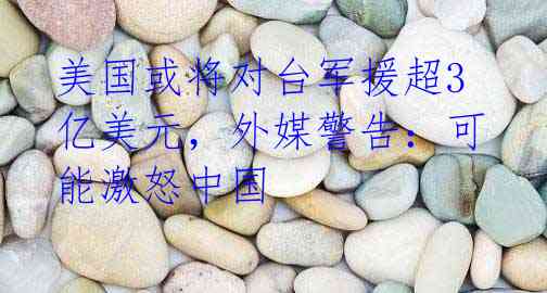 美国或将对台军援超3亿美元,外媒警告:可能激怒中国