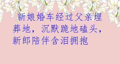 新娘婚车经过父亲埋葬地,沉默跪地磕头,新郎陪伴含泪拥抱