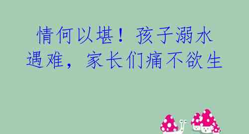 情何以堪!孩子溺水遇难,家长们痛不欲生