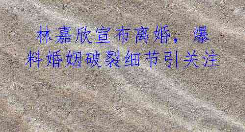 林嘉欣宣布离婚,爆料婚姻破裂细节引关注