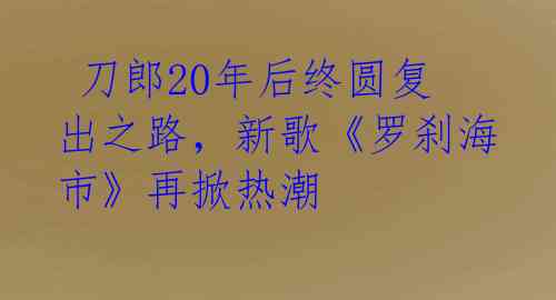  刀郎20年后终圆复出之路，新歌《罗刹海市》再掀热潮 