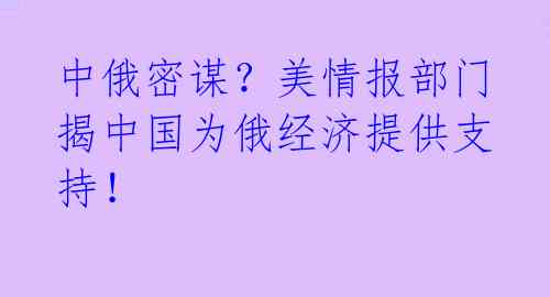 中俄密谋?美情报部门揭中国为俄经济提供支持!
