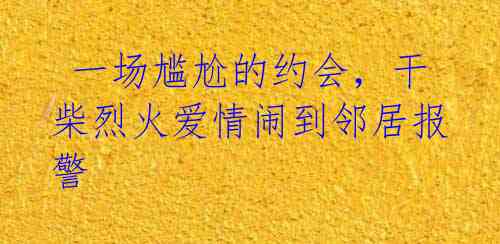 一场尴尬的约会,干柴烈火爱情闹到邻居报警