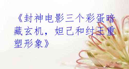 《封神电影三个彩蛋暗藏玄机,妲己和纣王重塑形象》