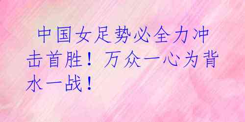 中国女足势必全力冲击首胜!万众一心为背水一战!