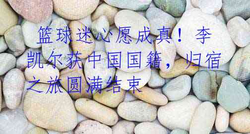 篮球迷心愿成真!李凯尔获中国国籍,归宿之旅圆满结束