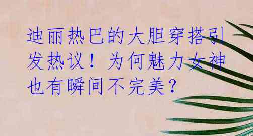 迪丽热巴的大胆穿搭引发热议!为何魅力女神也有瞬间不完美?